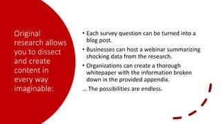 Original
research allows
you to dissect
and create
content in
every way
imaginable:
• Each survey question can be turned into a
blog post.
• Businesses can host a webinar summarizing
shocking data from the research.
• Organizations can create a thorough
whitepaper with the information broken
down in the provided appendix.
… The possibilities are endless.
 