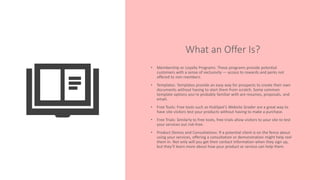 What an Offer Is?
• Membership or Loyalty Programs: These programs provide potential
customers with a sense of exclusivity — access to rewards and perks not
offered to non-members.
• Templates: Templates provide an easy way for prospects to create their own
documents without having to start them from scratch. Some common
template options you’re probably familiar with are resumes, proposals, and
email.
• Free Tools: Free tools such as HubSpot’s Website Grader are a great way to
have site visitors test your products without having to make a purchase.
• Free Trials: Similarly to free tools, free trials allow visitors to your site to test
your services out risk-free.
• Product Demos and Consultations: If a potential client is on the fence about
using your services, offering a consultation or demonstration might help reel
them in. Not only will you get their contact information when they sign up,
but they’ll learn more about how your product or service can help them.
 