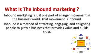 What Is The Inbound marketing ?
Inbound marketing is just one part of a larger movement in
the business world. That movement is inbound.
Inbound is a method of attracting, engaging, and delighting
people to grow a business that provides value and builds
trust.
 