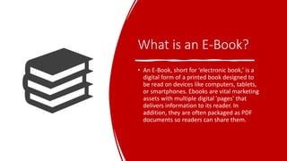 What is an E-Book?
• An E-Book, short for ‘electronic book,’ is a
digital form of a printed book designed to
be read on devices like computers, tablets,
or smartphones. Ebooks are vital marketing
assets with multiple digital 'pages' that
delivers information to its reader. In
addition, they are often packaged as PDF
documents so readers can share them.
 