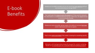 E-book
Benefits
Moreover, with lead generation being the top goal for content marketing,
ebooks are an essential part of a successful inbound marketing program.
They're also easily searchable if the reader is looking for something specific.
Ebooks are more accessible, giving readers the ability to increase font sizes
and/or read aloud with text-to-speech.
The reader gets the choice to print the ebook out if they want to consume
the information in a traditional physical format. Otherwise, the digital format
is environmentally friendly.
Ebooks are incredibly portable and can be stored on many devices without
any associated physical storage space.
 