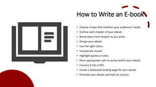 How to Write an E-book
• Choose a topic that matches your audience's needs.
• Outline each chapter of your ebook.
• Break down each chapter as you write.
• Design your ebook.
• Use the right colors.
• Incorporate visuals.
• Highlight quotes or stats.
• Place appropriate calls-to-action within your ebook.
• Convert it into a PDF.
• Create a dedicated landing page for your ebook.
• Promote your ebook and track its success.
 