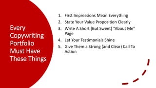 Every
Copywriting
Portfolio
Must Have
These Things
1. First Impressions Mean Everything
2. State Your Value Proposition Clearly
3. Write A Short (But Sweet) “About Me”
Page
4. Let Your Testimonials Shine
5. Give Them a Strong (and Clear) Call To
Action
 