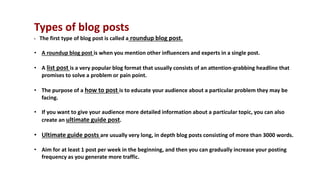 Types of blog posts
• The first type of blog post is called a roundup blog post.
• A roundup blog post is when you mention other influencers and experts in a single post.
• A list post is a very popular blog format that usually consists of an attention-grabbing headline that
promises to solve a problem or pain point.
• The purpose of a how to post is to educate your audience about a particular problem they may be
facing.
• If you want to give your audience more detailed information about a particular topic, you can also
create an ultimate guide post.
• Ultimate guide posts are usually very long, in depth blog posts consisting of more than 3000 words.
• Aim for at least 1 post per week in the beginning, and then you can gradually increase your posting
frequency as you generate more traffic.
 