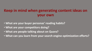 • What are your buyer personas’ reading habits?
• What are your competitors doing?
• What are people talking about on Quora?
• What can you learn from your search engine optimization efforts?
Keep in mind when generating content ideas on
your own
 
