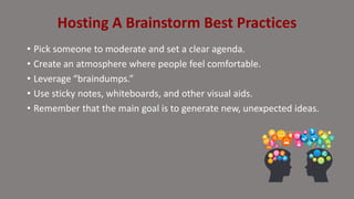 • Pick someone to moderate and set a clear agenda.
• Create an atmosphere where people feel comfortable.
• Leverage “braindumps.”
• Use sticky notes, whiteboards, and other visual aids.
• Remember that the main goal is to generate new, unexpected ideas.
Hosting A Brainstorm Best Practices
 