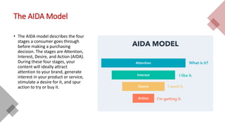 The AIDA Model
• The AIDA model describes the four
stages a consumer goes through
before making a purchasing
decision. The stages are Attention,
Interest, Desire, and Action (AIDA).
During these four stages, your
content will ideally attract
attention to your brand, generate
interest in your product or service,
stimulate a desire for it, and spur
action to try or buy it.
 