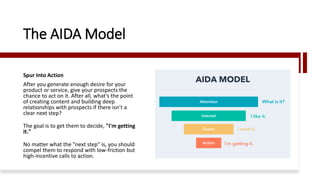 The AIDA Model
Spur Into Action
After you generate enough desire for your
product or service, give your prospects the
chance to act on it. After all, what’s the point
of creating content and building deep
relationships with prospects if there isn’t a
clear next step?
The goal is to get them to decide, "I'm getting
it."
No matter what the "next step" is, you should
compel them to respond with low-friction but
high-incentive calls to action.
 
