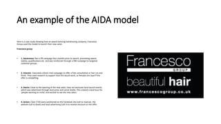 An example of the AIDA model
Here is a case study showing how an award-winning hairdressing company, Francesco
Group used the model to launch their new salon.
Francesco group
• 1. Awareness: Ran a PR campaign four months prior to launch, promoting award,
stylists, qualifications etc. and was reinforced through a DM campaign to targeted
customer groups.
• 2. Interest: Executed a direct mail campaign to offer a free consultation or hair cut and
finish. They used research to support that this would work, as females are loyal if the
offer is compelling.
• 3. Desire: Close to the opening of the new salon, they ran exclusive local launch events
which was advertised through local press and social media. This created a local buzz for
'people wanting an invite' and excited to see the new salon.
• 4. Action: Clear CTAS were positioned on the Facebook site (call to reserve), the
website (call to book) and local advertising (call in to receive discount or the offer.
 