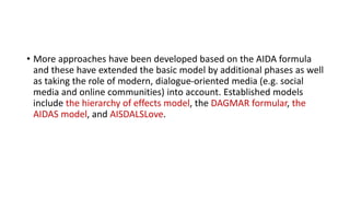 • More approaches have been developed based on the AIDA formula
and these have extended the basic model by additional phases as well
as taking the role of modern, dialogue-oriented media (e.g. social
media and online communities) into account. Established models
include the hierarchy of effects model, the DAGMAR formular, the
AIDAS model, and AISDALSLove.
 