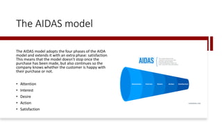 The AIDAS model
The AIDAS model adopts the four phases of the AIDA
model and extends it with an extra phase: satisfaction.
This means that the model doesn’t stop once the
purchase has been made, but also continues so the
company knows whether the customer is happy with
their purchase or not.
• Attention
• Interest
• Desire
• Action
• Satisfaction
 