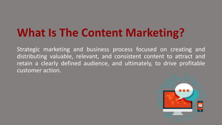 What Is The Content Marketing?
Strategic marketing and business process focused on creating and
distributing valuable, relevant, and consistent content to attract and
retain a clearly defined audience, and ultimately, to drive profitable
customer action.
 