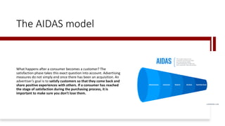 The AIDAS model
What happens after a consumer becomes a customer? The
satisfaction phase takes this exact question into account. Advertising
measures do not simply end once there has been an acquisition. An
advertiser’s goal is to satisfy customers so that they come back and
share positive experiences with others. If a consumer has reached
the stage of satisfaction during the purchasing process, it is
important to make sure you don’t lose them.
 