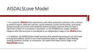 AISDALSLove Model
• If a customer shares their experiences with other potential customers, this is known
as word of mouth. With the internet, social networks, online communities, and rating
portals provide consumers with powerful communication channels that can have a
significant impact on a company’s reputation. In the AISDALSLove model, whatever
happens after the purchase is considered as an independent stage in the share phase.
• In addition, the AISDALSLove model assumes that advertising measures can also lead
to long-term effects, which in turn lead to positive (love) or negative (hate) feelings
towards products, brands, or companies. An aspect that takes centre stage in the
love/hate phase.
 