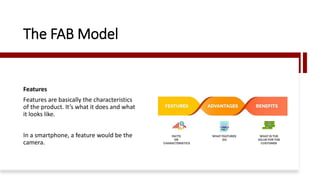 The FAB Model
Features
Features are basically the characteristics
of the product. It’s what it does and what
it looks like.
In a smartphone, a feature would be the
camera.
 
