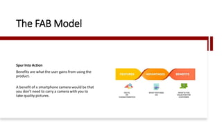 The FAB Model
Spur Into Action
Benefits are what the user gains from using the
product.
A benefit of a smartphone camera would be that
you don’t need to carry a camera with you to
take quality pictures.
 