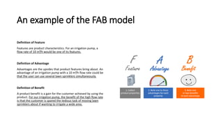 An example of the FAB model
Definition of Feature
Features are product characteristics. For an irrigation pump, a
flow rate of 10 m³/h would be one of its features.
Definition of Advantage
Advantages are the upsides that product features bring about. An
advantage of an irrigation pump with a 10 m³/h flow rate could be
that the user can use several lawn sprinklers simultaneously.
Definition of Benefit
A product benefit is a gain for the customer achieved by using the
product. For our irrigation pump, the benefit of the high flow rate
is that the customer is spared the tedious task of moving lawn
sprinklers about if wanting to irrigate a wide area.
 