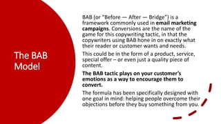 The BAB
Model
BAB (or “Before — After — Bridge”) is a
framework commonly used in email marketing
campaigns. Conversions are the name of the
game for this copywriting tactic, in that the
copywriters using BAB hone in on exactly what
their reader or customer wants and needs.
This could be in the form of a product, service,
special offer – or even just a quality piece of
content.
The BAB tactic plays on your customer’s
emotions as a way to encourage them to
convert.
The formula has been specifically designed with
one goal in mind: helping people overcome their
objections before they buy something from you.
 