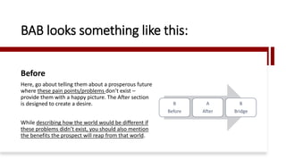 BAB looks something like this:
Before
Here, go about telling them about a prosperous future
where these pain points/problems don’t exist –
provide them with a happy picture. The After section
is designed to create a desire.
While describing how the world would be different if
these problems didn’t exist, you should also mention
the benefits the prospect will reap from that world.
B
Before
A
After
B
Bridge
 