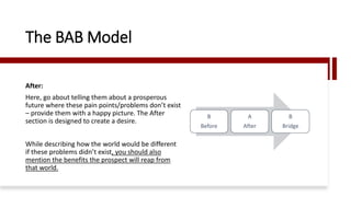 After:
Here, go about telling them about a prosperous
future where these pain points/problems don’t exist
– provide them with a happy picture. The After
section is designed to create a desire.
While describing how the world would be different
if these problems didn’t exist, you should also
mention the benefits the prospect will reap from
that world.
The BAB Model
B
Before
A
After
B
Bridge
 