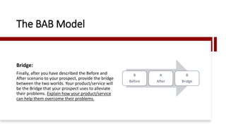 Bridge:
Finally, after you have described the Before and
After scenario to your prospect, provide the bridge
between the two worlds. Your product/service will
be the Bridge that your prospect uses to alleviate
their problems. Explain how your product/service
can help them overcome their problems.
The BAB Model
B
Before
A
After
B
Bridge
 