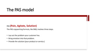 The PAS model
PAS (Pain, Agitate, Solution)
The PAS copywriting formula, like BAB, involves three steps.
• Lay out the problem your customer has.
• Bring emotion into that problem.
• Provide the solution (your product or service.)
 