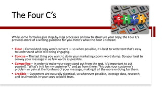 The Four C’s
While some formulas give step-by-step processes on how to structure your copy, the Four C’s
provides more of a writing guideline for you. Here’s what the Four C’s mean:
• Clear – Convoluted copy won’t convert — so when possible, it’s best to write text that’s easy
to understand while still being engaging.
• Concise – The last thing you want to do in your marketing copy is word dump. Do your best to
convey your message in as few words as possible.
• Compelling – In order to make your copy stand out from the rest, it’s important to ask
yourself, “What’s in it for my customer?,” and go from there. This puts your customer’s
problem or pain at the forefront of your message, making it all the more enticing for them.
• Credible – Customers are naturally skeptical, so whenever possible, leverage data, research,
and testimonials in your copy to build trust.
 