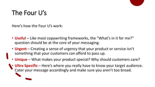 The Four U’s
Here’s how the Four U’s work:
• Useful – Like most copywriting frameworks, the “What’s in it for me?”
question should be at the core of your messaging.
• Urgent – Creating a sense of urgency that your product or service isn’t
something that your customers can afford to pass up.
• Unique – What makes your product special? Why should customers care?
• Ultra Specific – Here’s where you really have to know your target audience.
Cater your message accordingly and make sure you aren’t too broad.
 