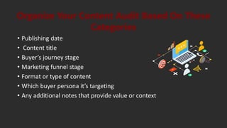 • Publishing date
• Content title
• Buyer’s journey stage
• Marketing funnel stage
• Format or type of content
• Which buyer persona it’s targeting
• Any additional notes that provide value or context
Organize Your Content Audit Based On These
Categories
 