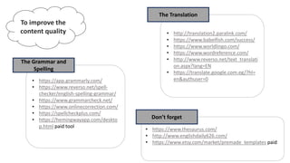 To improve the
content quality
• https://app.grammarly.com/
• https://www.reverso.net/spell-
checker/english-spelling-grammar/
• https://www.grammarcheck.net/
• https://www.onlinecorrection.com/
• https://spellcheckplus.com/
• https://hemingwayapp.com/deskto
p.html paid tool
The Grammar and
Spelling
• http://translation2.paralink.com/
• https://www.babelfish.com/success/
• https://www.worldlingo.com/
• https://www.wordreference.com/
• http://www.reverso.net/text_translati
on.aspx?lang=EN
• https://translate.google.com.eg/?hl=
en&authuser=0
The Translation
• https://www.thesaurus.com/
• http://www.englishdaily626.com/
• https://www.etsy.com/market/premade_templates paid
Don’t forget
 