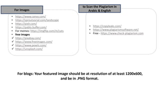 • https://copyleaks.com/
• https://www.plagiarismsoftware.net/
• Free - https://www.check-plagiarism.com
to Scan the Plagiarism in
Arabic & English
• https://www.canva.com/
• https://sproutsocial.com/landscape
• https://pixlr.com/
• https://pablo.buffer.com/
• For memes: https://imgflip.com/m/cats
• free images
✓ https://pixabay.com/
✓ https://www.freeimages.com/
✓ https://www.pexels.com/
✓ https://unsplash.com/
For Images
For blogs: Your featured image should be at resolution of at least 1200x600,
and be in .PNG format.
 
