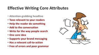Effective Writing Core Attributes
• Attention-grabbing headline
• Tone relevant to your readers
• Help the reader do something
• Add to the conversation
• Write for the way people search
• One core idea
• Supports your brand messaging
• Has a relevant call-to-action
• Free of errors and poor grammar
 