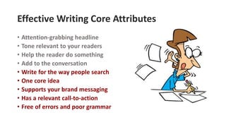 Effective Writing Core Attributes
• Attention-grabbing headline
• Tone relevant to your readers
• Help the reader do something
• Add to the conversation
• Write for the way people search
• One core idea
• Supports your brand messaging
• Has a relevant call-to-action
• Free of errors and poor grammar
 
