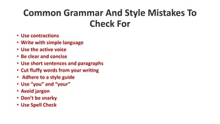 Common Grammar And Style Mistakes To
Check For
• Use contractions
• Write with simple language
• Use the active voice
• Be clear and concise
• Use short sentences and paragraphs
• Cut fluffy words from your writing
• Adhere to a style guide
• Use “you” and “your”
• Avoid jargon
• Don’t be snarky
• Use Spell Check
 