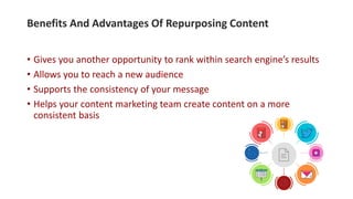 • Gives you another opportunity to rank within search engine’s results
• Allows you to reach a new audience
• Supports the consistency of your message
• Helps your content marketing team create content on a more
consistent basis
Benefits And Advantages Of Repurposing Content
 