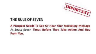 THE RULE OF SEVEN
A Prospect Needs To See Or Hear Your Marketing Message
At Least Seven Times Before They Take Action And Buy
From You.
 