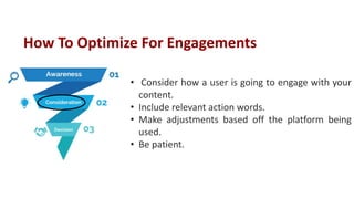 • Consider how a user is going to engage with your
content.
• Include relevant action words.
• Make adjustments based off the platform being
used.
• Be patient.
How To Optimize For Engagements
 
