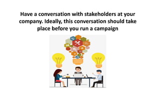 Have a conversation with stakeholders at your
company. Ideally, this conversation should take
place before you run a campaign
 