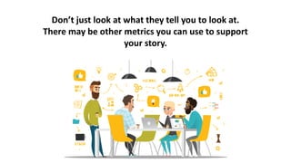 Don’t just look at what they tell you to look at.
There may be other metrics you can use to support
your story.
 