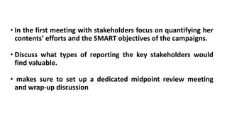 • In the first meeting with stakeholders focus on quantifying her
contents’ efforts and the SMART objectives of the campaigns.
• Discuss what types of reporting the key stakeholders would
find valuable.
• makes sure to set up a dedicated midpoint review meeting
and wrap-up discussion
 