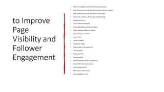 to Improve
Page
Visibility and
Follower
Engagement
• Select the categories that best describe your business
• If you own a business with a physical location, add your address
• Add a profile picture and cover photo to your Page
• If you have a website, add it to your Facebook Page
• Update your hours
• Turn on Recommendations
• Encourage people to follow your Page
• Teach, entertain, inform, or inspire
• Get to know your audience
• Keep it short
• Focus on quality
• Use (great) images
• Make a video, or broadcast live
• Ask a question
• Respond to fans
• Test everything
• Post consistently and at the right times
• Drive traffic from other sources
• Use Facebook Stories
• Add a call-to-action button
• Avoid engagement bait
 