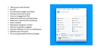 • Mix up your post formats
• Go live!
• Use attractive images and videos
• Find your best time to post
• Focus on engagement first
• Experiment with your posting tempo
• Make your audience feel something
• Start a contest
• Repurpose evergreen content
• Get your coworkers engaged
• Ask your followers to turn on notifications
• Optimize your link posts
• Try a user generated content campaign
 