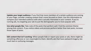 Update your target audience: If you find that more members of a certain audience are coming
to your Page, consider creating content that's more focused on them. Use this information to
compare your intended audience with who's actually interested in your content. If you're
running ads, try targeting your ads to just the demographic you're most popular with.
Use what people like: Take note of the posts that perform well. Find the common theme
among that content. If you notice videos and pictures perform better than text posts, increase
those types of posts.
Edit content that isn't working: When people hide or report your posts or ads, there might be
something offensive or non-meaningful to them. Identify ads that have awkward imagery, too
much text or confusing messages.
 