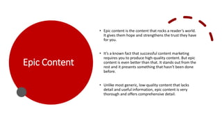 Epic Content
• Epic content is the content that rocks a reader’s world.
It gives them hope and strengthens the trust they have
for you.
• It’s a known fact that successful content marketing
requires you to produce high-quality content. But epic
content is even better than that. It stands out from the
rest and it presents something that hasn’t been done
before.
• Unlike most generic, low-quality content that lacks
detail and useful information, epic content is very
thorough and offers comprehensive detail.
 