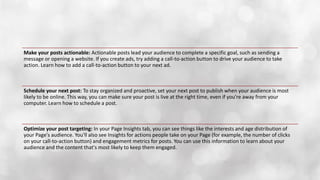 Make your posts actionable: Actionable posts lead your audience to complete a specific goal, such as sending a
message or opening a website. If you create ads, try adding a call-to-action button to drive your audience to take
action. Learn how to add a call-to-action button to your next ad.
Schedule your next post: To stay organized and proactive, set your next post to publish when your audience is most
likely to be online. This way, you can make sure your post is live at the right time, even if you're away from your
computer. Learn how to schedule a post.
Optimize your post targeting: In your Page Insights tab, you can see things like the interests and age distribution of
your Page's audience. You'll also see Insights for actions people take on your Page (for example, the number of clicks
on your call-to-action button) and engagement metrics for posts. You can use this information to learn about your
audience and the content that's most likely to keep them engaged.
 