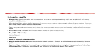 Best practices video life
• Build anticipation: Tell fans ahead of time when you’ll be going live. You can do this by posting a quick message to your Page. We’ve found one day’s notice is
enough time to build awareness.
• Solicit questions: Ask your audience to submit questions via the comments section so you have a pipeline of topics to discuss during your broadcast. This is a great
way to engage with your audience before your interview begins.
If you're not getting enough questions, or you want to discuss other topics, come up with questions on your own before your broadcast to keep the conversation
flowing.
• You should also include a description of your broadcast that best describes the content you’ll be discussing.
• Test your data or WiFi connection
• Interact with viewers
• Invite friends
• Manage the conversation with pinned comments
• Broadcast for longer periods of time: Keep in mind the maximum length of a broadcast is four hours. We recommend that live videos last at least 10 minutes, if
possible.
• Signal the end of your broadcast: Don’t leave people hanging or end a broadcast abruptly. Instead, use a closing line to let people know that you’re done. If you
already know when you’re broadcasting with Facebook Live again, mention that too and encourage people to tune in next time.
 