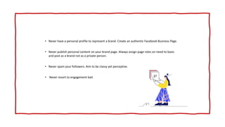 • Never have a personal profile to represent a brand. Create an authentic Facebook Business Page.
• Never publish personal content on your brand page. Always assign page roles on need-to basis
and post as a brand not as a private person.
• Never spam your followers. Aim to be classy yet perceptive.
• Never resort to engagement bait
 