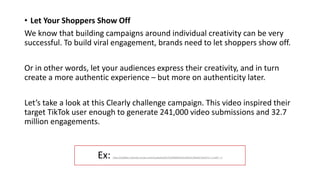 Ex: https://t5y6k8a5.rocketcdn.me/wp-content/uploads/2022/03/9696fb4c631e99322c30be9375da1975-1-1.mp4?_=1
• Let Your Shoppers Show Off
We know that building campaigns around individual creativity can be very
successful. To build viral engagement, brands need to let shoppers show off.
Or in other words, let your audiences express their creativity, and in turn
create a more authentic experience – but more on authenticity later.
Let’s take a look at this Clearly challenge campaign. This video inspired their
target TikTok user enough to generate 241,000 video submissions and 32.7
million engagements.
 