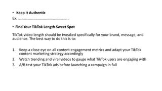• Keep It Authentic
Ex: https://t5y6k8a5.rocketcdn.me/wp-content/uploads/2022/03/ezgif.com-gif-maker.mp4?_=3
• Find Your TikTok Length Sweet Spot
TikTok video length should be tweaked specifically for your brand, message, and
audience. The best way to do this is to:
1. Keep a close eye on all content engagement metrics and adapt your TikTok
content marketing strategy accordingly
2. Watch trending and viral videos to gauge what TikTok users are engaging with
3. A/B test your TikTok ads before launching a campaign in full
 