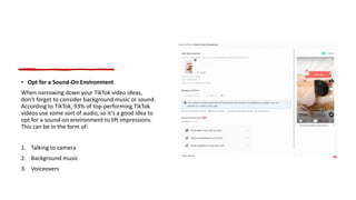 • Opt for a Sound-On Environment
When narrowing down your TikTok video ideas,
don’t forget to consider background music or sound.
According to TikTok, 93% of top-performing TikTok
videos use some sort of audio, so it’s a good idea to
opt for a sound-on environment to lift impressions.
This can be in the form of:
1. Talking to camera
2. Background music
3. Voiceovers
 